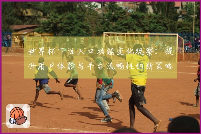 世界杯下注入口功能变化观察：提升用户体验与平台流畅性的新策略