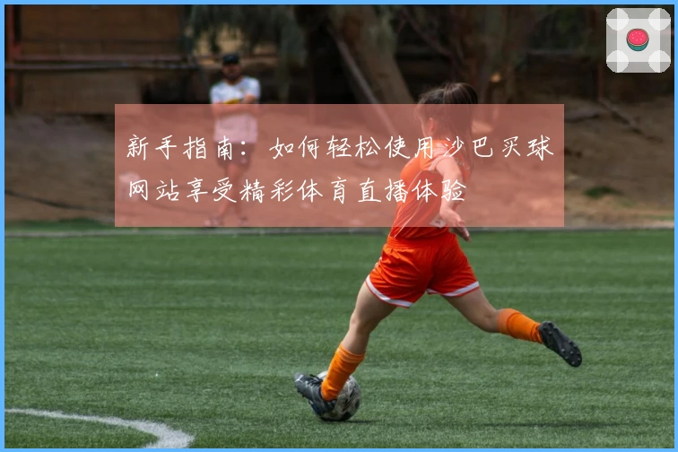 新手指南：如何轻松使用沙巴买球网站享受精彩体育直播体验