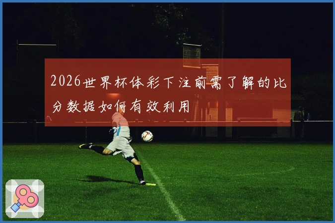 2026世界杯体彩下注前需了解的比分数据如何有效利用
