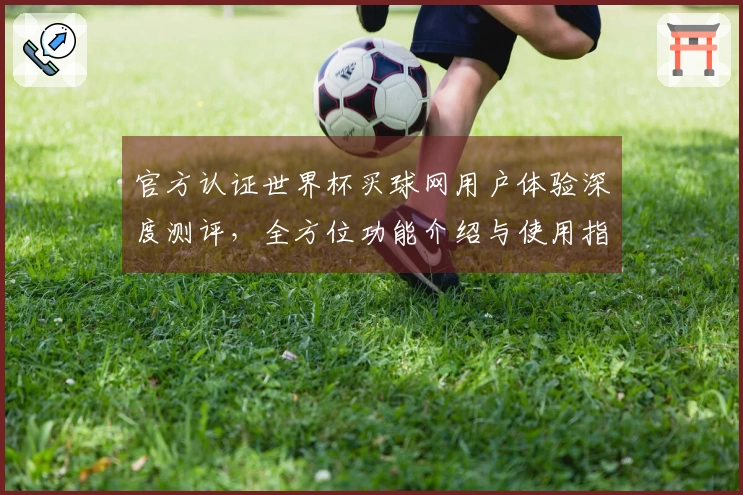 官方认证世界杯买球网用户体验深度测评，全方位功能介绍与使用指南