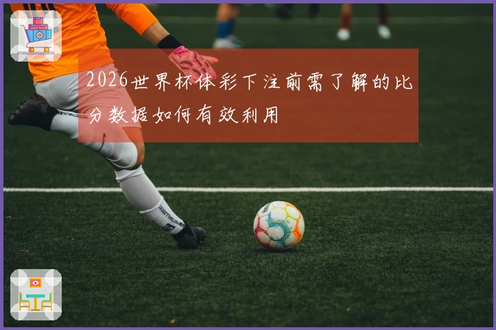 2026世界杯体彩下注前需了解的比分数据如何有效利用