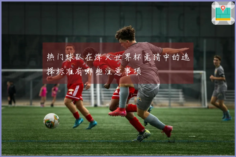 热门球队在烽火世界杯竞猜中的选择标准有哪些注意事项