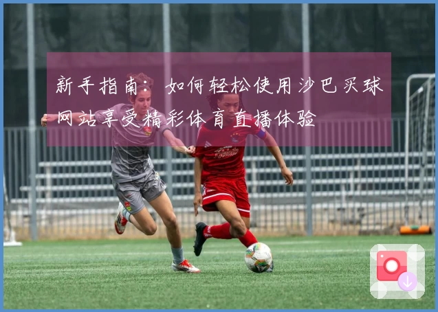 新手指南：如何轻松使用沙巴买球网站享受精彩体育直播体验